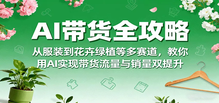 AI带货全攻略，从服装到花卉绿植等多赛道，教你用AI实现带货流量与销量双提升 - 项目资源网