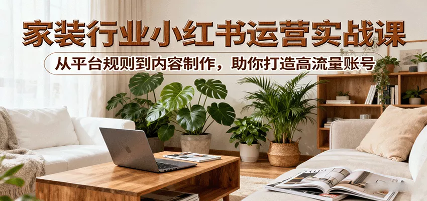 小红书家装行业运营实战课：从平台规则到内容制作，助你打造高流量账号 - 项目资源网