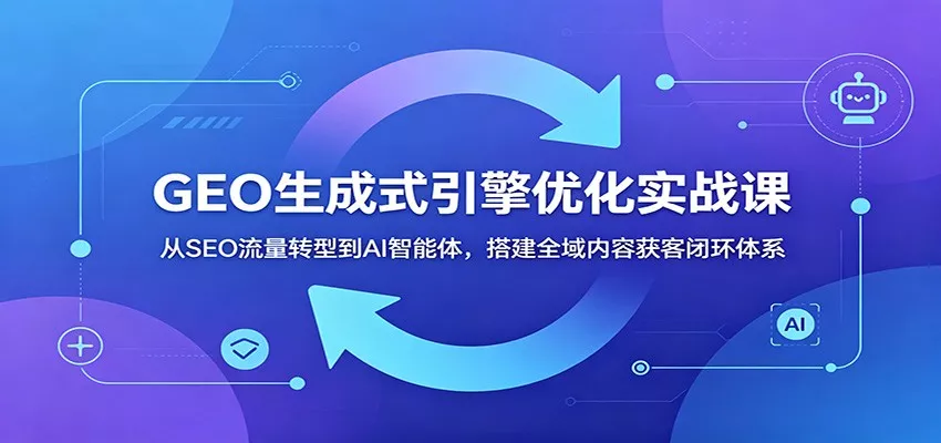 GEO生成式引擎优化实战课：从SEO流量转型到AI智能体，搭建全域内容获客闭环体系 - 项目资源网