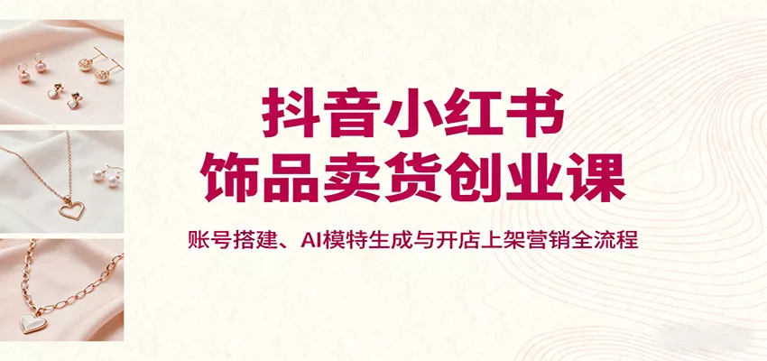 抖音小红书饰品卖货创业课，账号搭建、AI模特生成与开店上架营销全流程 - 项目资源网