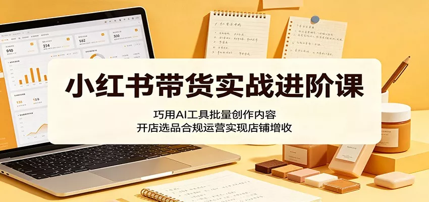 小红书带货实战进阶课：巧用AI工具批量创作内容，开店选品合规运营实现店铺增收 - 项目资源网